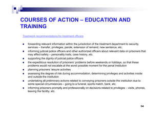 COURSES OF ACTION – EDUCATION AND
TRAINING
Teamwork recommendations for treatment officers
forwarding relevant information within the jurisdiction of the treatment department to security
services – transfer, privileges, parole, extension of remand, new sentence, etc.
informing judicial police officers and other authorized officers about relevant data on prisoners that
may affect safety – personality traits, case history, etc.
supporting the dignity of judicial police officerssupporting the dignity of judicial police officers
the expeditious resolution of prisoners’ problems before weekends or holidays, so that these
problems would not escalate at the worst possible moment for the penal institution
planning prisoners’ leisure activities
assessing the degree of risk during accommodation, determining privileges and activities inside
and outside the institution
undertaking all preliminary actions related to conveying prisoners outside the institution due to
some special circumstances – going to a funeral, sports match, bank, etc.
informing prisoners promptly and professionally on decisions related to privileges – visits, phones,
leaving the facility, etc.
14
 