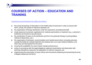 COURSES OF ACTION – EDUCATION AND
TRAINING
Teamwork recommendations for health care officers
the prompt forwarding of information on the health status of prisoners in order to prevent self-
harm, suicide, the spread of infectious diseases, etc.
the organization of therapy distribution under the supervision of professional staff,
timely response to prisoners’ applications for medical examinations or treatment (e.g., a prisoner’stimely response to prisoners’ applications for medical examinations or treatment (e.g., a prisoner’s
toothache can become a security issue),
the coordination of views on the distribution and form of a particular therapy (crushing tablets,
method of observation, etc.)
the organization of admission, accommodation and medical escort when conveying prisoners
outside the facility for medical treatment and medical care in an outer medical institution, and
when they are discharged from the same.
ensuring the availability of a prison doctor outside working hours,
acting in accordance with the legal obligations relating to examination and observation with
particular disciplinary measures, the application of coercive measures, etc.
implementing the examination of body orifices and excrements (detecting and preventing the entry
of illegal substances and items)
15
 