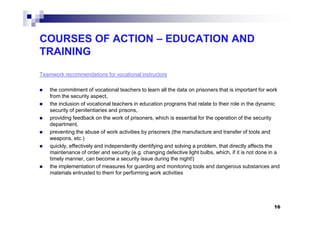 COURSES OF ACTION – EDUCATION AND
TRAINING
Teamwork recommendations for vocational instructors
the commitment of vocational teachers to learn all the data on prisoners that is important for work
from the security aspect,
the inclusion of vocational teachers in education programs that relate to their role in the dynamic
security of penitentiaries and prisons,security of penitentiaries and prisons,
providing feedback on the work of prisoners, which is essential for the operation of the security
department,
preventing the abuse of work activities by prisoners (the manufacture and transfer of tools and
weapons, etc.)
quickly, effectively and independently identifying and solving a problem, that directly affects the
maintenance of order and security (e.g. changing defective light bulbs, which, if it is not done in a
timely manner, can become a security issue during the night!)
the implementation of measures for guarding and monitoring tools and dangerous substances and
materials entrusted to them for performing work activities
16
 