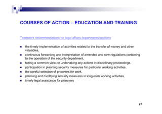 COURSES OF ACTION – EDUCATION AND TRAINING
Teamwork recommendations for legal affairs departments/sections
the timely implementation of activities related to the transfer of money and other
valuables,
continuous forwarding and interpretation of amended and new regulations pertaining
to the operation of the security department,to the operation of the security department,
taking a common view on undertaking any actions in disciplinary proceedings.
participation in planning security measures for particular working activities,
the careful selection of prisoners for work,
planning and modifying security measures in long-term working activities,
timely legal assistance for prisoners
17
 