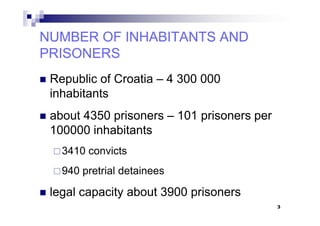Republic of Croatia – 4 300 000
inhabitants
about 4350 prisoners – 101 prisoners per
NUMBER OF INHABITANTS ANDNUMBER OF INHABITANTS AND
PRISONERSPRISONERS
NUMBER OF INHABITANTS ANDNUMBER OF INHABITANTS AND
PRISONERSPRISONERS
about 4350 prisoners – 101 prisoners per
100000 inhabitants
3410 convicts
940 pretrial detainees
legal capacity about 3900 prisoners
3
 