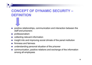 CONCEPT OF DYNAMIC SECURITY –
DEFINITION
positive relationships, communication and interaction between the
staff and prisoners
professionalism
collecting relevant information
insight into and improving social climate of the penal institution
firmness and fairness
understanding personal situation of the prisoner
communication, positive relations and exchange of the information
among all employees
6
 