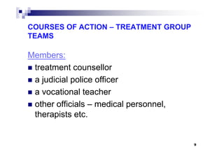COURSES OF ACTION – TREATMENT GROUP
TEAMS
Members:
treatment counsellor
a judicial police officera judicial police officer
a vocational teacher
other officials – medical personnel,
therapists etc.
9
 