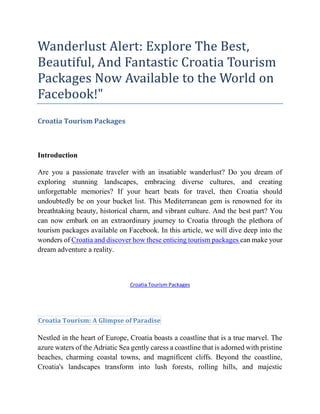 Wanderlust Alert: Explore The Best,
Beautiful, And Fantastic Croatia Tourism
Packages Now Available to the World on
Facebook!"
Croatia Tourism Packages
Introduction
Are you a passionate traveler with an insatiable wanderlust? Do you dream of
exploring stunning landscapes, embracing diverse cultures, and creating
unforgettable memories? If your heart beats for travel, then Croatia should
undoubtedly be on your bucket list. This Mediterranean gem is renowned for its
breathtaking beauty, historical charm, and vibrant culture. And the best part? You
can now embark on an extraordinary journey to Croatia through the plethora of
tourism packages available on Facebook. In this article, we will dive deep into the
wonders of Croatia and discover how these enticing tourism packages can make your
dream adventure a reality.
Croatia Tourism Packages
Croatia Tourism: A Glimpse of Paradise
Nestled in the heart of Europe, Croatia boasts a coastline that is a true marvel. The
azure waters of the Adriatic Sea gently caress a coastline that is adorned with pristine
beaches, charming coastal towns, and magnificent cliffs. Beyond the coastline,
Croatia's landscapes transform into lush forests, rolling hills, and majestic
 