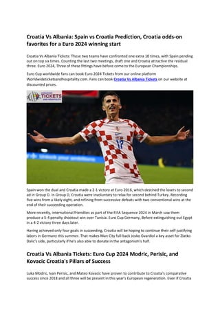 Croatia Vs Albania: Spain vs Croatia Prediction, Croatia odds-on
favorites for a Euro 2024 winning start
Croatia Vs Albania Tickets: These two teams have confronted one extra 10 times, with Spain pending
out on top six times. Counting the last two meetings, draft one and Croatia attractive the residual
three. Euro 2024, Three of these fittings have before come to the European Championships.
Euro Cup worldwide fans can book Euro 2024 Tickets from our online platform
Worldwideticketsandhospitality.com. Fans can book Croatia Vs Albania Tickets on our website at
discounted prices.
Spain won the dual and Croatia made a 2-1 victory at Euro 2016, which destined the losers to second
ad in Group D. In Group D, Croatia were involuntary to relax for second behind Turkey. Recording
five wins from a likely eight, and refining from successive defeats with two conventional wins at the
end of their succeeding operation.
More recently, international friendlies as part of the FIFA Sequence 2024 in March saw them
produce a 5-4 penalty shootout win over Tunisia. Euro Cup Germany, Before extinguishing out Egypt
in a 4-2 victory three days later.
Having achieved only four goals in succeeding, Croatia will be hoping to continue their self-justifying
labors in Germany this summer. That makes Man City full-back Josko Gvardiol a key asset for Zlatko
Dalic's side, particularly if he's also able to donate in the antagonism's half.
Croatia Vs Albania Tickets: Euro Cup 2024 Modric, Perisic, and
Kovacic Croatia's Pillars of Success
Luka Modric, Ivan Perisic, and Mateo Kovacic have proven to contribute to Croatia's comparative
success since 2018 and all three will be present in this year's European regeneration. Even if Croatia
 