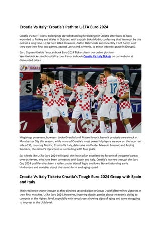 Croatia Vs Italy: Croatia's Path to UEFA Euro 2024
Croatia Vs Italy Tickets: Belongings stayed observing forbidding for Croatia after back-to-back
wounded to Turkey and Wales in October, with captain Luka Modric confessing that We must be this
evil for a long time. UEFA Euro 2024, However, Zlatko Dalic's side are nonentity if not hardy, and
they won their final two games, against Latvia and Armenia, to snitch into next place in Group D.
Euro Cup worldwide fans can book Euro 2024 Tickets from our online platform
Worldwideticketsandhospitality.com. Fans can book Croatia Vs Italy Tickets on our website at
discounted prices.
Misgivings persevere, however. Josko Gvardiol and Mateo Kovacic haven't precisely awe-struck at
Manchester City this season, while many of Croatia's most powerful players are now on the incorrect
side of 30, counting Modric, Croatia Vs Italy, defensive midfielder Marcelo Brozovic and Andrej
Kramaric, the nation's top scorer in succeeding with four goals.
So, it feels like UEFA Euro 2024 will signal the finish of an excellent era for one of the game's great
over-achievers, who have been connected with Spain and Italy. Croatia's journey through the Euro
Cup 2024 qualifiers has been a rollercoaster ride of highs and lows. Notwithstanding early
hindrances and anxieties about the team's form and aging squad.
Croatia Vs Italy Tickets: Croatia's Tough Euro 2024 Group with Spain
and Italy
Their resilience shone through as they clinched second place in Group D with determined victories in
their final matches. UEFA Euro 2024, However, lingering doubts persist about the team's ability to
compete at the highest level, especially with key players showing signs of aging and some struggling
to impress at the club level.
 