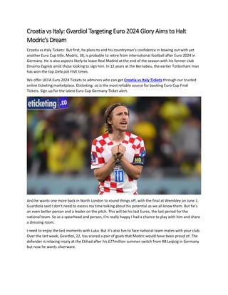 Croatia vs Italy: Gvardiol Targeting Euro 2024 Glory Aims to Halt
Modric's Dream
Croatia vs Italy Tickets: But first, he plans to end his countryman’s confidence in bowing out with yet
another Euro Cup title. Modric, 38, is probable to retire from international football after Euro 2024 in
Germany. He is also aspects likely to leave Real Madrid at the end of the season with his former club
Dinamo Zagreb amid those looking to sign him. In 12 years at the Bernabeu, the earlier Tottenham man
has won the top Uefa pot FIVE times.
We offer UEFA Euro 2024 Tickets to admirers who can get Croatia vs Italy Tickets through our trusted
online ticketing marketplace. Eticketing. co is the most reliable source for booking Euro Cup Final
Tickets. Sign up for the latest Euro Cup Germany Ticket alert.
And he wants one more back in North London to round things off, with the final at Wembley on June 1.
Guardiola said I don’t need to excess my time talking about his potential as we all know them. But he’s
an even better person and a leader on the pitch. This will be his last Euros, the last period for the
national team. So as a spearhead and person, I’m really happy I had a chance to play with him and share
a dressing room.
I need to enjoy the last moments with Luka. But it’s also fun to face national team-mates with your club.
Over the last week, Gvardiol, 22, has scored a pair of goals that Modric would have been proud of. The
defender is relaxing nicely at the Etihad after his £77million summer switch from RB Leipzig in Germany
but now he wants silverware.
 
