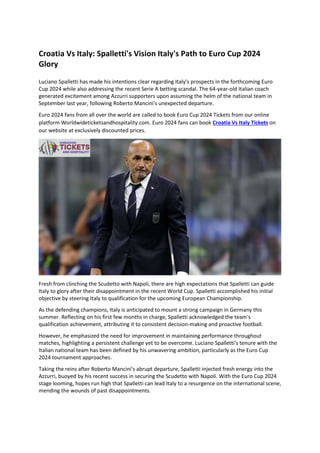 Croatia Vs Italy: Spalletti's Vision Italy's Path to Euro Cup 2024
Glory
Luciano Spalletti has made his intentions clear regarding Italy's prospects in the forthcoming Euro
Cup 2024 while also addressing the recent Serie A betting scandal. The 64-year-old Italian coach
generated excitement among Azzurri supporters upon assuming the helm of the national team in
September last year, following Roberto Mancini's unexpected departure.
Euro 2024 fans from all over the world are called to book Euro Cup 2024 Tickets from our online
platform Worldwideticketsandhospitality.com. Euro 2024 fans can book Croatia Vs Italy Tickets on
our website at exclusively discounted prices.
Fresh from clinching the Scudetto with Napoli, there are high expectations that Spalletti can guide
Italy to glory after their disappointment in the recent World Cup. Spalletti accomplished his initial
objective by steering Italy to qualification for the upcoming European Championship.
As the defending champions, Italy is anticipated to mount a strong campaign in Germany this
summer. Reflecting on his first few months in charge, Spalletti acknowledged the team's
qualification achievement, attributing it to consistent decision-making and proactive football.
However, he emphasized the need for improvement in maintaining performance throughout
matches, highlighting a persistent challenge yet to be overcome. Luciano Spalletti's tenure with the
Italian national team has been defined by his unwavering ambition, particularly as the Euro Cup
2024 tournament approaches.
Taking the reins after Roberto Mancini's abrupt departure, Spalletti injected fresh energy into the
Azzurri, buoyed by his recent success in securing the Scudetto with Napoli. With the Euro Cup 2024
stage looming, hopes run high that Spalletti can lead Italy to a resurgence on the international scene,
mending the wounds of past disappointments.
 