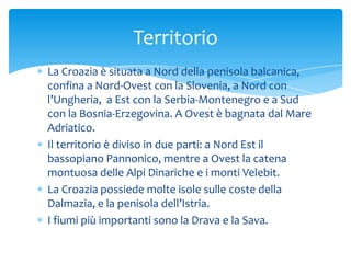 La Croazia è situata a Nord della penisola balcanica,
confina a Nord-Ovest con la Slovenia, a Nord con
l’Ungheria, a Est con la Serbia-Montenegro e a Sud
con la Bosnia-Erzegovina. A Ovest è bagnata dal Mare
Adriatico.
Il territorio è diviso in due parti: a Nord Est il
bassopiano Pannonico, mentre a Ovest la catena
montuosa delle Alpi Dinariche e i monti Velebit.
La Croazia possiede molte isole sulle coste della
Dalmazia, e la penisola dell’Istria.
I fiumi più importanti sono la Drava e la Sava.
Territorio
 