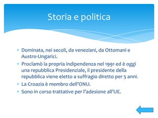 Dominata, nei secoli, da veneziani, da Ottomani e
Austro-Ungarici.
Proclamò la propria indipendenza nel 1991 ed è oggi
una repubblica Presidenziale, il presidente della
repubblica viene eletto a suffragio diretto per 5 anni.
La Croazia è membro dell’ONU.
Sono in corso trattative per l’adesione all’UE.
Storia e politica
 