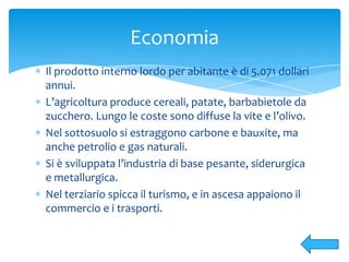 Il prodotto interno lordo per abitante è di 5.071 dollari
annui.
L’agricoltura produce cereali, patate, barbabietole da
zucchero. Lungo le coste sono diffuse la vite e l’olivo.
Nel sottosuolo si estraggono carbone e bauxite, ma
anche petrolio e gas naturali.
Si è sviluppata l’industria di base pesante, siderurgica
e metallurgica.
Nel terziario spicca il turismo, e in ascesa appaiono il
commercio e i trasporti.
Economia
 