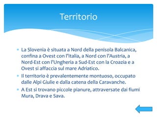 La Slovenia è situata a Nord della penisola Balcanica,
confina a Ovest con l’Italia, a Nord con l’Austria, a
Nord-Est con l’Ungheria a Sud-Est con la Croazia e a
Ovest si affaccia sul mare Adriatico.
Il territorio è prevalentemente montuoso, occupato
dalle Alpi Giulie e dalla catena della Caravanche.
A Est si trovano piccole pianure, attraversate dai fiumi
Mura, Drava e Sava.
Territorio
 