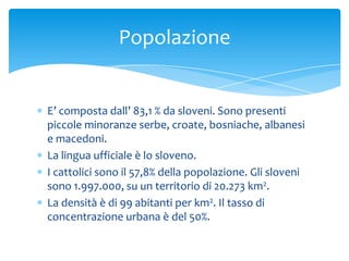 E’ composta dall’ 83,1 % da sloveni. Sono presenti
piccole minoranze serbe, croate, bosniache, albanesi
e macedoni.
La lingua ufficiale è lo sloveno.
I cattolici sono il 57,8% della popolazione. Gli sloveni
sono 1.997.000, su un territorio di 20.273 km2.
La densità è di 99 abitanti per km2. Il tasso di
concentrazione urbana è del 50%.
Popolazione
 