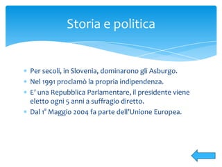 Per secoli, in Slovenia, dominarono gli Asburgo.
Nel 1991 proclamò la propria indipendenza.
E’ una Repubblica Parlamentare, il presidente viene
eletto ogni 5 anni a suffragio diretto.
Dal 1° Maggio 2004 fa parte dell’Unione Europea.
Storia e politica
 