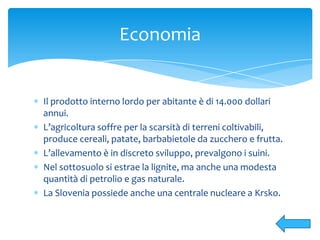 Il prodotto interno lordo per abitante è di 14.000 dollari
annui.
L’agricoltura soffre per la scarsità di terreni coltivabili,
produce cereali, patate, barbabietole da zucchero e frutta.
L’allevamento è in discreto sviluppo, prevalgono i suini.
Nel sottosuolo si estrae la lignite, ma anche una modesta
quantità di petrolio e gas naturale.
La Slovenia possiede anche una centrale nucleare a Krsko.
Economia
 