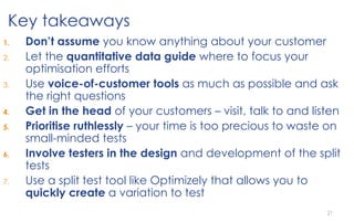 21
1. Don’t assume you know anything about your customer
2. Let the quantitative data guide where to focus your
optimisation efforts
3. Use voice-of-customer tools as much as possible and ask
the right questions
4. Get in the head of your customers – visit, talk to and listen
5. Prioritise ruthlessly – your time is too precious to waste on
small-minded tests
6. Involve testers in the design and development of the split
tests
7. Use a split test tool like Optimizely that allows you to
quickly create a variation to test
Key takeaways
 
