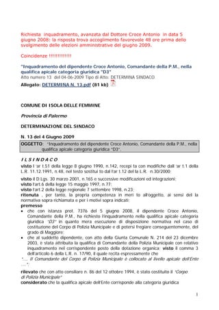 Richiesta inquadramento, avanzata dal Dottore Croce Antonio in data 5
giugno 2008: la risposta trova accoglimento favorevole 48 ore prima dello
svolgimento delle elezioni amministrative del giugno 2009.
Coincidenze !!!!!!!!!!!!!
"Inquadramento del dipendente Croce Antonio, Comandante della P.M., nella
qualifica apicale categoria giuridica "D3"
Atto numero 13 del 04-06-2009 Tipo di Atto: DETERMINA SINDACO
Allegato: DETERMINA N. 13.pdf (81 kb)

COMUNE DI ISOLA DELLE FEMMINE

Provincia di Palermo
DETERMINAZIONE DEL SINDACO
N. 13 del 4 Giugno 2009
OGGETTO: “Inquadramento del dipendente Croce Antonio, Comandante della P.M., nella
qualifica apicale categoria giuridica “D3”.

ILSINDACO
visto l ‘ar t.51 della legge 8 giugno 1990, n.142, recepi ta con modifiche dall ‘ar t.1 della
L.R. 11.12.1991, n.48, nel testo sostitui to dal l’ar t.12 del la L.R. n.30/2000;
visto il D.Lgs. 30 marzo 2001, n.165 e successive modificazioni ed integrazioni;
visto l’art.6 della legge 15 maggio 1997, n.77;
visto l’art.2 della legge regionale 7 settembre 1998, n.23;
ritenuta , per tanto, la propria competenza in meri to all’oggetto, ai sensi del la
normativa sopra richiamata e per i motivi sopra indicati;
premesso
 che con istanza prot. 7376 del 5 giugno 2008, il dipendente Croce Antonio,
Comandante della P.M., ha richiesto l’inquadramento nella qualifica apicale categoria
giuridica “D3” in quanto mera esecuzione di disposizione normativa nel caso di
costituzione del Corpo di Polizia Municipale e di potersi fregiare conseguentemente, del
grado di Maggiore;
 che al suddetto dipendente, con atto della Giunta Comunale N. 214 del 23 dicembre
2003, è stata attribuita la qualifica di Comandante della Polizia Municipale con relativo
inquadramento nel corrispondente posto della dotazione organica; visto il comma 3
dell’articolo 6 della L.R. n. 17/90, il quale recita espressamente che

“…. Il Comandante del Corpo di Polizia Municipale è collocato al livello apicale dell’Ente
….”;
rilevato che con atto consiliare n. 86 del 12 ottobre 1994, è stato costituito il “Corpo

di Polizia Municipale”

considerato che la qualifica apicale dell’Ente corrisponde alla categoria giuridica
1

 