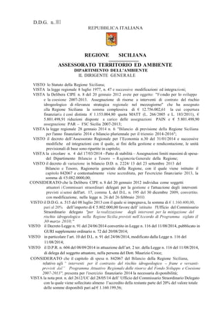 D.D.G. n........1011
REPUBBLICA ITALIANA
REGIONE SICILIANA
ASSESSORATO TERRITORIO ED AMBIENTE
DIPARTIMENTO DELL'AMBIENTE
IL DIRIGENTE GENERALE
VISTO lo Statuto della Regione Siciliana;
VISTA la legge regionale 8 luglio 1977, n. 47 e successive modificazioni ed integrazioni;
VISTA la Delibera CIPE n. 8 del 20 gennaio 2012 avete per oggetto: "Fondo per lo sviluppo
e la coesione 2007-2013. Assegnazione di risorse a interventi di contrato del rischio
idrogeologico di rilevanza strategica regionale nel mezzogiorno" che ha assegnato
alla Regione Siciliana la somma complessiva di € 12.756.002,61 la cui copertura
finanziaria è così distinta :€ 1.153.004,80 quota MATT (L. 266/2005 e L. 183/2011), €
5.801.498,91 riduzioni disposte a carico delle assegnazioni PAIN e € 5.801.498,90
assegnazione PAR - FSC Sicilia 2007-2013;
VISTA la legge regionale 28 gennaio 2014 n. 6 "Bilancio di previsione della Regione Siciliana
per l'anno finanziario 2014 e bilancio pluriennale per il triennio 2014-2016";
VISTO il decreto dell’Assessorato Regionale per l’Economia n.30 del 31/01/2014 e successive
modifiche ed integrazioni con il quale, ai fini della gestione e rendicontazione, le unità
previsionali di base sono ripartite in capitolo;
VISTA la circolare n. 4 del 17/03/2014 - Patto di stabilità – Assegnazioni limiti massimi di spesa-
del Dipartimento Bilancio e Tesoro - Ragioneria Generale della Regione;
VISTO il decreto di variazione in bilancio D.D. n. 2224/ 13 del 23 settembre 2013 del
Bilancio e Tesoro, Ragioneria generale della Regione, con il quale viene istituito il
capitolo 842067 e contestualmente viene accreditata, per l'esercizio finanziario 2013, la
somma di €5.082.0000,00;
CONSIDERATO che la Delibera CIPE n. 8 del 20 gennaio 2012 individua come soggetti
attuatori i Commissari straordinari delegati per la gestione e l'attuazione degli interventi
previsti ai sensi dell'art. 17, comma l, del D.L. n. 195 del 30 dicembre 2009, convertito.
con modificazione, nella legge n. 26 del 26 febbraio 20lO.
VISTO il D.D.G. n. 515 del 08 luglio 2013 con il quale si impegnava, la somma di € 1.160.400,00,
pari al 20% dell’importo di € 5.802.000,00 favore dell’ istituito l'Ufficio del Commissario
Straordinario delegato "per la realizzazione degli interventi per la mitigazione del
rischio idrogeologico nella Regione Sicilia previsti nell’Accordo di Programma siglato il
30 marzo 2010;"
VISTO il Decreto Legge n. 91 del 24/06/2014 convertito in Legge n. 116 del 11/08/2014, pubblicato in
GURI supplemento ordinario n. 72 del 20/08/2014;
VISTO in particolare l’art. 10 del D.L. n. 91 del 24/06/2014, modificato dalla Legge n. 116 del
11/08/2014;
VISTO il D.P.R. n. 604 del 08/09/2014 in attuazione dell’art. 2 ter. della Legge n. 116 del 11/08/2014,
di delega del soggetto attuatore, nella persona del Dott. Maurizio Croce;
CONSIDERATO che il capitolo di spesa n. 842067 del Bilancio della Regione Siciliana,
relativo agli “ interventi per il contrasto del rischio idrogeologico - frane e versanti-
previsti dal” Programma Attuativo Regionale delle risorse del Fondo Sviluppo e Coesione
2007-2013", presenta per l'esercizio finanziario 2014 la necessaria disponibilità;
VISTA la nota prot. n. del 2612/UC del 28/05/14 dell’ Ufficio del Commissario Straordinario Delegato
con la quale viene sollecitato almeno l’accredito della restante parte del 20% del valore totale
delle somme disponibili pari ad € 1.160.199,56;
 
