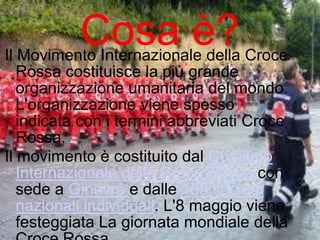 Cosa è?

Il Movimento Internazionale della Croce
Rossa costituisce la più grande
organizzazione umanitaria del mondo.
L'organizzazione viene spesso
indicata con i termini abbreviati Croce
Rossa.
Il movimento è costituito dal Comitato
Internazionale della Croce Rossa con
sede a Ginevra e dalle 189 società
nazionali individuali. L'8 maggio viene
festeggiata La giornata mondiale della

 