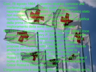 Così, l'8 agosto 1864, il governo elvetico convoca una
conferenza diplomatica alla quale partecipano i
rappresentanti di 12 nazioni (Gli USA sono l'unico stato
non europeo a partecipare alla conferenza). La
conferenza si conclude il 22 agosto 1864 con la ratifica
della prima convenzione di Ginevra per il
miglioramento della sorte dei feriti in battaglia.
Nel 1919 un dirigente della società nazionale della Croce
Rossa Americana, Henry P. Davidson, vista l'ingente
quantità di persone e mezzi utilizzati nelle attività di
Croce Rossa durante la prima guerra mondiale,
propose per la prima volta l'impiego di queste risorse
anche in tempo di pace, ponendo le basi per la
costituzione della Lega delle Società della Croce
Rossa il 5 maggio 1919 a Parigi che nel 1991 prese il
nome di Federazione Internazionale delle Società di
Croce Rossa e Mezzaluna Rossa.
L'organizzazione è stata insignita del Premio Nobel per la

 