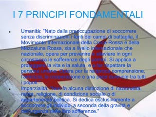 I 7 PRINCIPI FONDAMENTALI




Umanità: "Nato dalla preoccupazione di soccorrere
senza discriminazioni i feriti dei campi di battaglia, il
Movimento Internazionale della Croce Rossa e della
Mezzaluna Rossa, sia a livello internazionale che
nazionale, opera per prevenire e alleviare in ogni
circostanza le sofferenze degli uomini. Si applica a
proteggere la vita e la salute, e a far rispettare la
persona umana. Opera per la reciproca comprensione,
l’amicizia, la cooperazione e una pace durevole tra tutti
i popoli.".
Imparzialità: "Non fa alcuna distinzione di nazionalità,
razza, religione, di condizione sociale o di
appartenenza politica. Si dedica esclusivamente a
soccorrere gli individui a seconda della gravità e
dell'urgenza delle loro sofferenze."

 