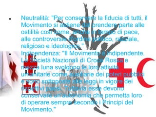 



Neutralità: "Per conservare la fiducia di tutti, il
Movimento si astiene dal prendere parte alle
ostilità così come, anche in tempo di pace,
alle controversie d'ordine politico, razziale,
religioso e ideologico."
Indipendenza: "Il Movimento è indipendente.
Le Società Nazionali di Croce Rossa e
mezza luna svolgono le loro attività
umanitarie come ausiliarie dei poteri pubblici
e sono sottoposte alle leggi in vigore dei
rispettivi paesi. Tuttavia esse devono
conservare un'autonomia che permetta loro
di operare sempre secondo i Principi del
Movimento."

 