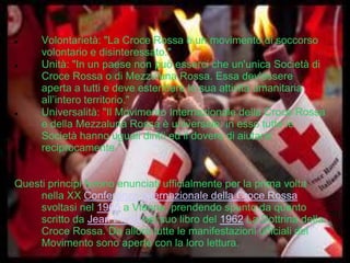 





Volontarietà: "La Croce Rossa è un movimento di soccorso
volontario e disinteressato."
Unità: "In un paese non può esserci che un'unica Società di
Croce Rossa o di Mezzaluna Rossa. Essa dev'essere
aperta a tutti e deve estendere la sua attività umanitaria
all’intero territorio."
Universalità: "Il Movimento Internazionale della Croce Rossa
e della Mezzaluna Rossa è universale: in esso tutte le
Società hanno uguali diritti ed il dovere di aiutarsi
reciprocamente."

Questi principi furono enunciati ufficialmente per la prima volta
nella XX Conferenza Internazionale della Croce Rossa
svoltasi nel 1965 a Vienna, prendendo spunto da quanto
scritto da Jean Pictet nel suo libro del 1962 La Dottrina della
Croce Rossa. Da allora tutte le manifestazioni ufficiali del
Movimento sono aperte con la loro lettura.

 