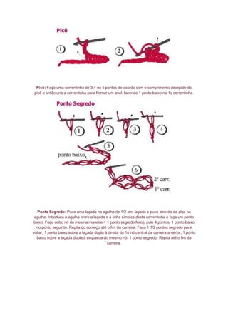 Picô: Faça uma correntinha de 3,4 ou 5 pontos de acordo com o comprimento desejado do
picô e então una a correntinha para formar um anel, fazendo 1 ponto baixo na 1o correntinha.
Ponto Segredo: Puxe uma laçada na agulha de 1/2 cm, laçada e puxe através da alça na
agulha. Introduza a agulha entre a laçada e a linha simples desta correntinha e faça um ponto
baixo. Faça outro nó da mesma maneira = 1 ponto segredo feito), pule 4 pontos, 1 ponto baixo
no ponto seguinte. Repita do começo até o fim da carreira. Faça 1 1/2 pontos segredo para
voltar, 1 ponto baixo sobre a laçada dupla à direita do 1o nó central da carreira anterior, 1 ponto
baixo sobre a laçada dupla à esquerda do mesmo nó. 1 ponto segredo. Repita até o fim da
carreira.
 