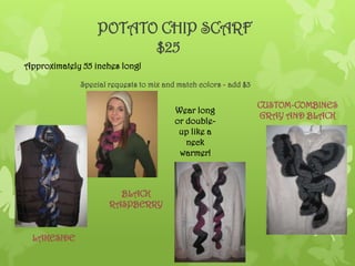 POTATO CHIP SCARF
                        $25
Approximately 55 inches long!

             Special requests to mix and match colors - add $3

                                                                 CUSTOM-COMBINES
                                        Wear long
                                                                 GRAY AND BLACK
                                        or double-
                                         up like a
                                           neck
                                         warmer!



                       BLACK
                     RASPBERRY


 LAKESIDE
 