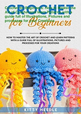 Crochet for Beginners: How to Master the
Art of Crochet and learn Patterns with a
guide full of Illustrations, Pictures and
processes for your Creations
 