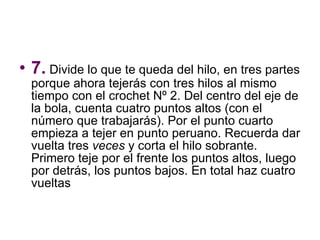 7.  Divide lo que te queda del hilo, en tres partes porque ahora tejerás con tres hilos al mismo tiempo con el crochet Nº 2. Del centro del eje de la bola, cuenta cuatro puntos altos (con el número que trabajarás). Por el punto cuarto empieza a tejer en punto peruano. Recuerda dar vuelta tres  veces  y corta el hilo sobrante. Primero teje por el frente los puntos altos, luego por detrás, los puntos bajos. En total haz cuatro vueltas  