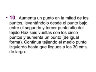 10 .  Aumenta un punto en la mitad de los puntos, levantándolo desde el punto bajo, entre el segundo y tercer punto alto del tejido Haz seis vueltas con los cinco puntos y aumenta un punto (de igual forma). Continua tejiendo el medio punto izquierdo hasta que llegues a los 30 cms. de largo.  