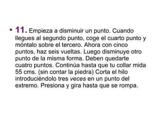 11.  Empieza a disminuir un punto. Cuando llegues al segundo punto, coge el cuarto punto y móntalo sobre el tercero. Ahora con cinco puntos, haz seis vueltas. Luego disminuye otro punto de la misma forma. Deben quedarte cuatro puntos. Continúa hasta que tu collar mida 55 cms. (sin contar la piedra) Corta el hilo introduciéndolo tres  veces  en un punto del extremo. Presiona y gira hasta que se rompa.  