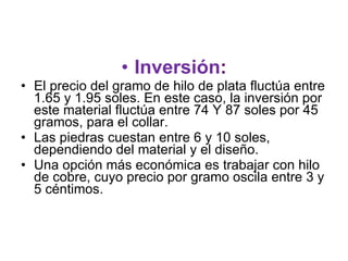 Inversión : El precio del gramo de hilo de plata fluctúa entre 1.65 y 1.95 soles. En este caso, la inversión por este material fluctúa entre 74 Y 87 soles por 45 gramos, para el collar. Las piedras cuestan entre 6 y 10 soles, dependiendo del material y el diseño.  Una opción más económica es trabajar con hilo de cobre, cuyo precio por gramo oscila entre 3 y 5 céntimos.  