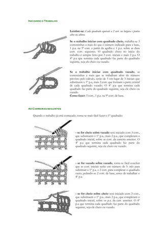 Iniciando o Trabalho

Lembre-se: Cada quadrado equivale a 2 corr. na largura e pontos
altos na altura.
Se o trabalho iniciar com quadrado cheio, trabalha-se 3
correntinhas a mais do que o número indicado para a base,
1 p.a. na 5ª corr. a partir da agulha e 1 p.a. sobre as duas
corr. corr. seguintes. O quadrado cheio no início do
trabalho é sempre feito por 3 corr. iniciais e mais 2 p.a. O
4º p.a que termina cada quadrado faz parte do quadrado
seguinte, seja ele cheio ou vazado.
Se o trabalho iniciar com quadrado vazado, as
correntinhas a mais que se trabalham além do número
previsto pelo cálculo, serão de 5 em lugar de 3 iniciais que
substituem o 1º p.a, mais 2 corr. que formam a parte central
de cada quadrado vazado. O 4º p.a que termina cada
quadrado faz parte do quadrado seguinte, seja ele cheio ou
vazado.
Como fazer: 5 corr., 1 p.a. na 9ª corr. de base.

As Carreiras seguintes

Quando o trabalho já está começado, torna-se mais fácil fazer o 1º quadrado:

- se for cheio sobre vazado será iniciado com 3 corr.,
que substituem o 1º p.a., mais 2 p.a., que completam o
quadrado inicial, sobre as corr. da carreira anterior. O
4º p.a que termina cada quadrado faz parte do
quadrado seguinte, seja ele cheio ou vazado.

- se for vazado sobre vazado, torna-se fácil concluir
que as corr. iniciais serão em número de 5: três para
substituir o 1º p.a. e 2 corr. para completar o quadrado
vazio, pulando-se 2 corr. de base, antes de trabalhar o
4º p.a.

- se for cheio sobre cheio será iniciado com 3 corr.,
que substituem o 1º p.a., mais 2 p.a., que completam o
quadrado inicial, sobre os p.a. da carr. anterior. O 4º
p.a que termina cada quadrado faz parte do quadrado
seguinte, seja ele cheio ou vazado.

 