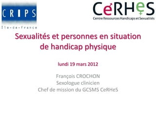 Sexualités et personnes en situation
       de handicap physique
             lundi 19 mars 2012

              François CROCHON
              Sexologue clinicien
      Chef de mission du GCSMS CeRHeS
 