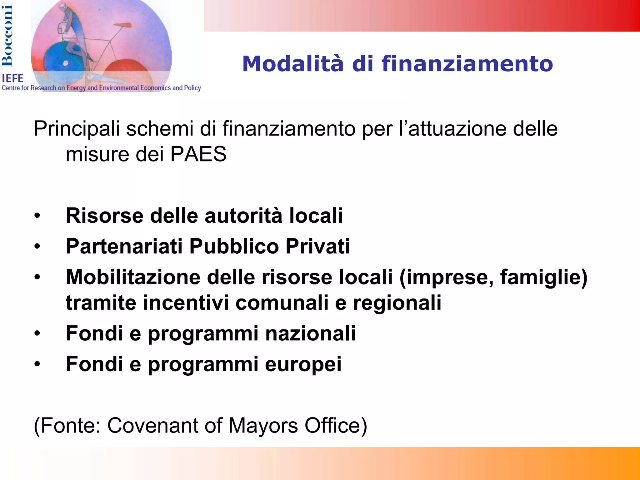 Modalità di finanziamento


Principali schemi di finanziamento per l’attuazione delle
   misure dei PAES

•   Risorse delle autorità locali
•   Partenariati Pubblico Privati
•   Mobilitazione delle risorse locali (imprese, famiglie)
    tramite incentivi comunali e regionali
•   Fondi e programmi nazionali
•   Fondi e programmi europei

(Fonte: Covenant of Mayors Office)
 