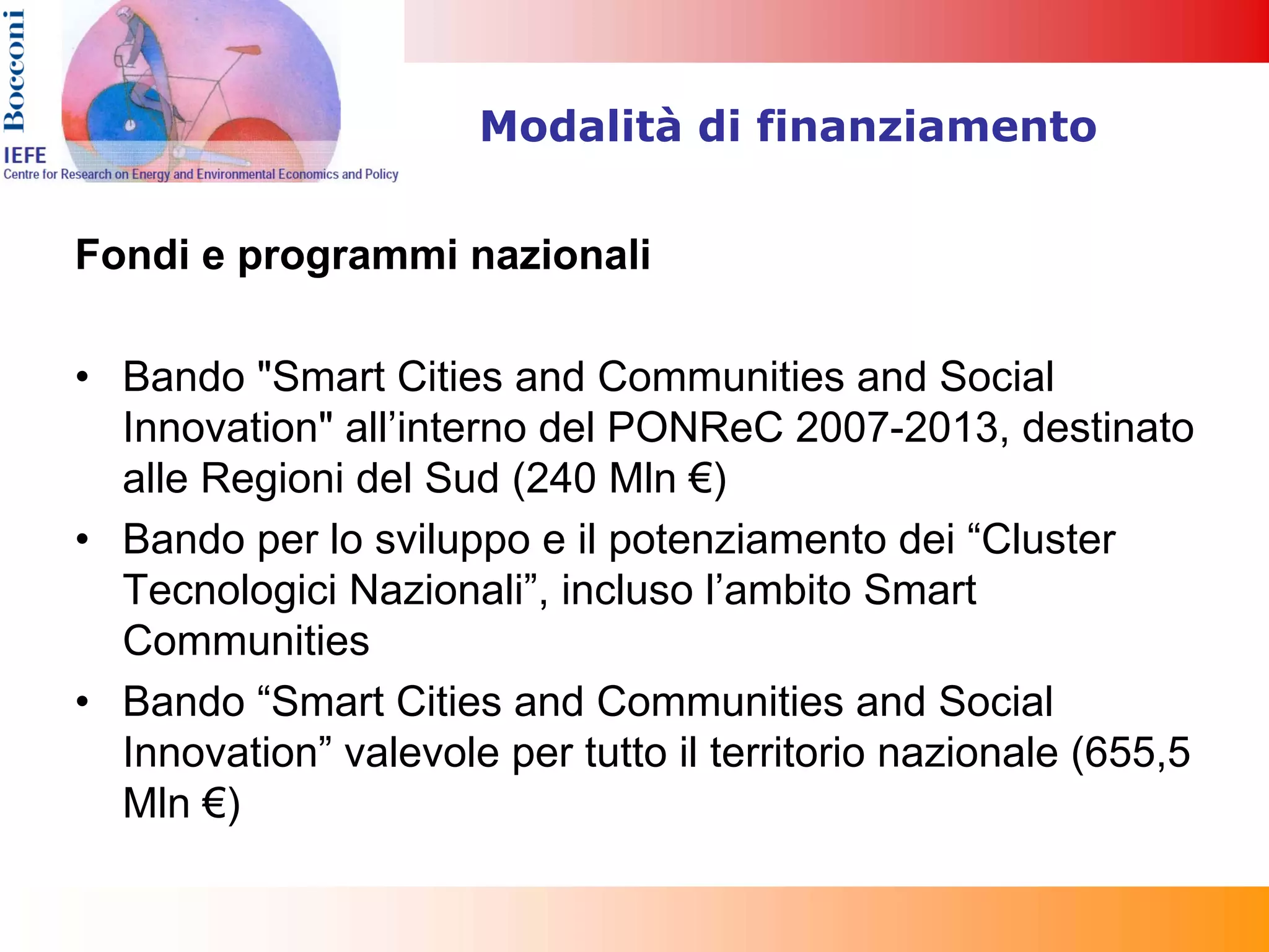 Modalità di finanziamento


Fondi e programmi nazionali

• Bando "Smart Cities and Communities and Social
  Innovation" all’interno del PONReC 2007-2013, destinato
  alle Regioni del Sud (240 Mln €)
• Bando per lo sviluppo e il potenziamento dei “Cluster
  Tecnologici Nazionali”, incluso l’ambito Smart
  Communities
• Bando “Smart Cities and Communities and Social
  Innovation” valevole per tutto il territorio nazionale (655,5
  Mln €)
 