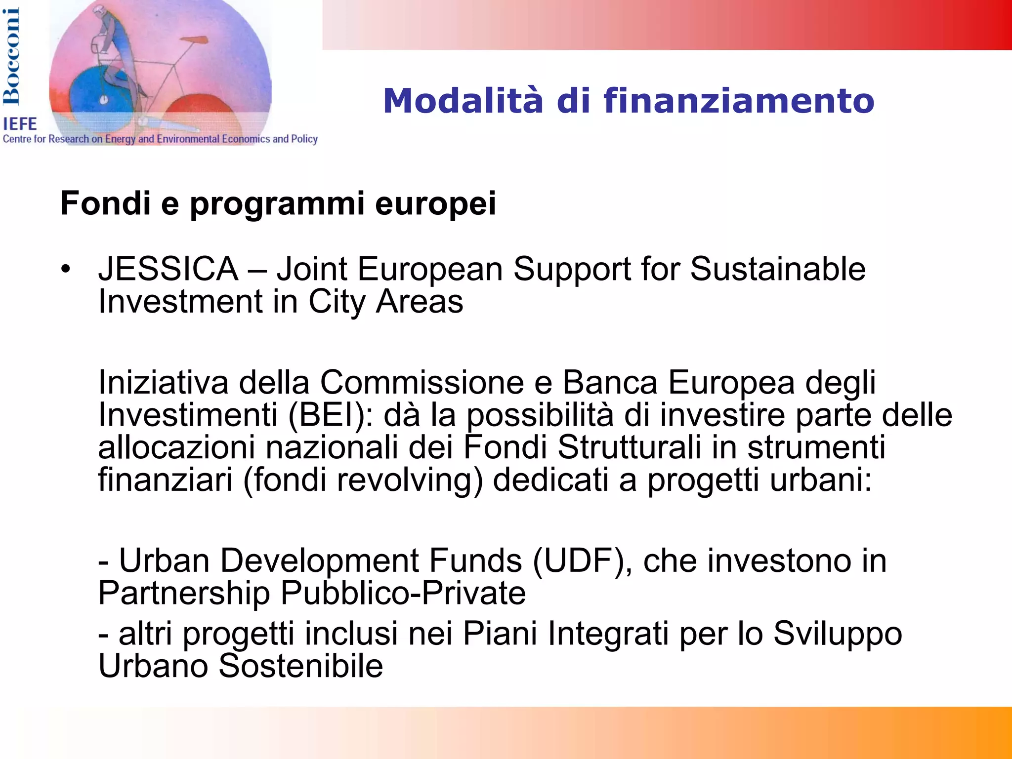 Modalità di finanziamento


Fondi e programmi europei
• JESSICA – Joint European Support for Sustainable
  Investment in City Areas

  Iniziativa della Commissione e Banca Europea degli
  Investimenti (BEI): dà la possibilità di investire parte delle
  allocazioni nazionali dei Fondi Strutturali in strumenti
  finanziari (fondi revolving) dedicati a progetti urbani:

  - Urban Development Funds (UDF), che investono in
  Partnership Pubblico-Private
  - altri progetti inclusi nei Piani Integrati per lo Sviluppo
  Urbano Sostenibile
 