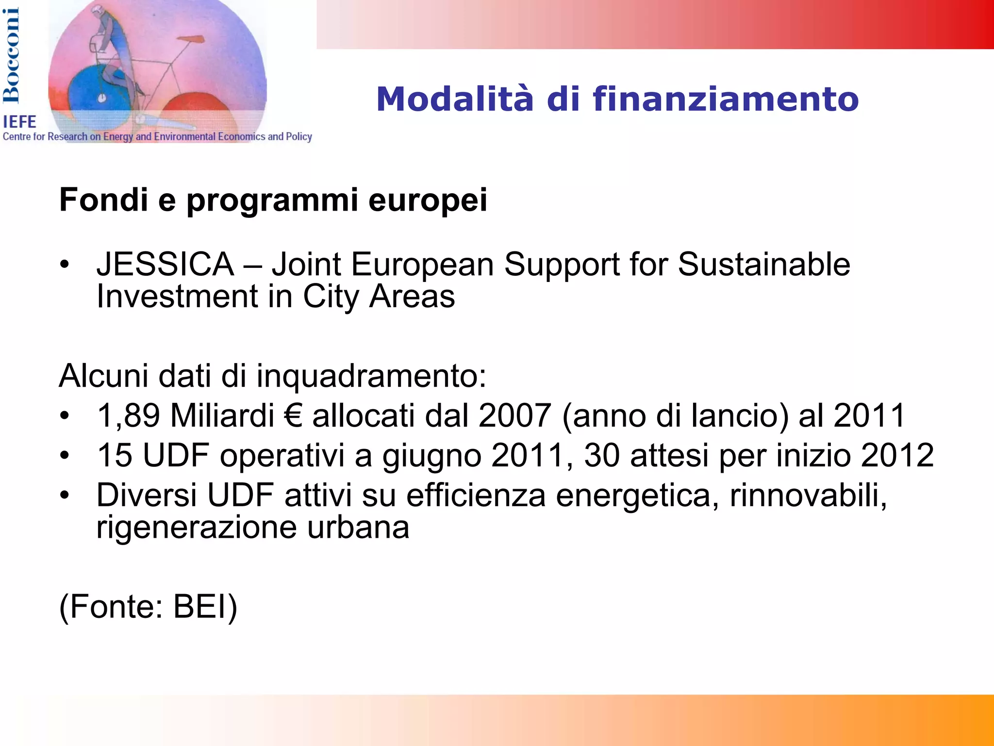 Modalità di finanziamento


Fondi e programmi europei
• JESSICA – Joint European Support for Sustainable
  Investment in City Areas

Alcuni dati di inquadramento:
• 1,89 Miliardi € allocati dal 2007 (anno di lancio) al 2011
• 15 UDF operativi a giugno 2011, 30 attesi per inizio 2012
• Diversi UDF attivi su efficienza energetica, rinnovabili,
  rigenerazione urbana

(Fonte: BEI)
 