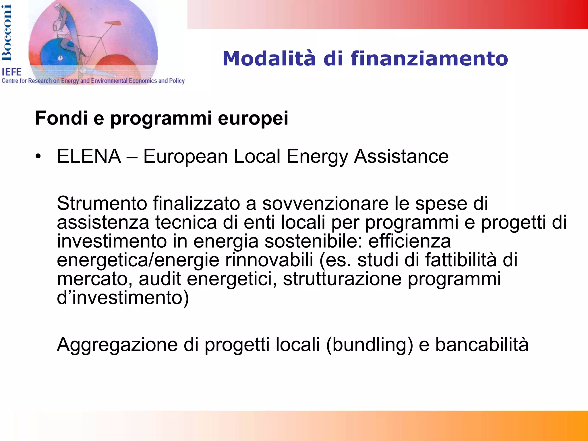 Modalità di finanziamento


Fondi e programmi europei
• ELENA – European Local Energy Assistance

  Strumento finalizzato a sovvenzionare le spese di
  assistenza tecnica di enti locali per programmi e progetti di
  investimento in energia sostenibile: efficienza
  energetica/energie rinnovabili (es. studi di fattibilità di
  mercato, audit energetici, strutturazione programmi
  d’investimento)

  Aggregazione di progetti locali (bundling) e bancabilità
 