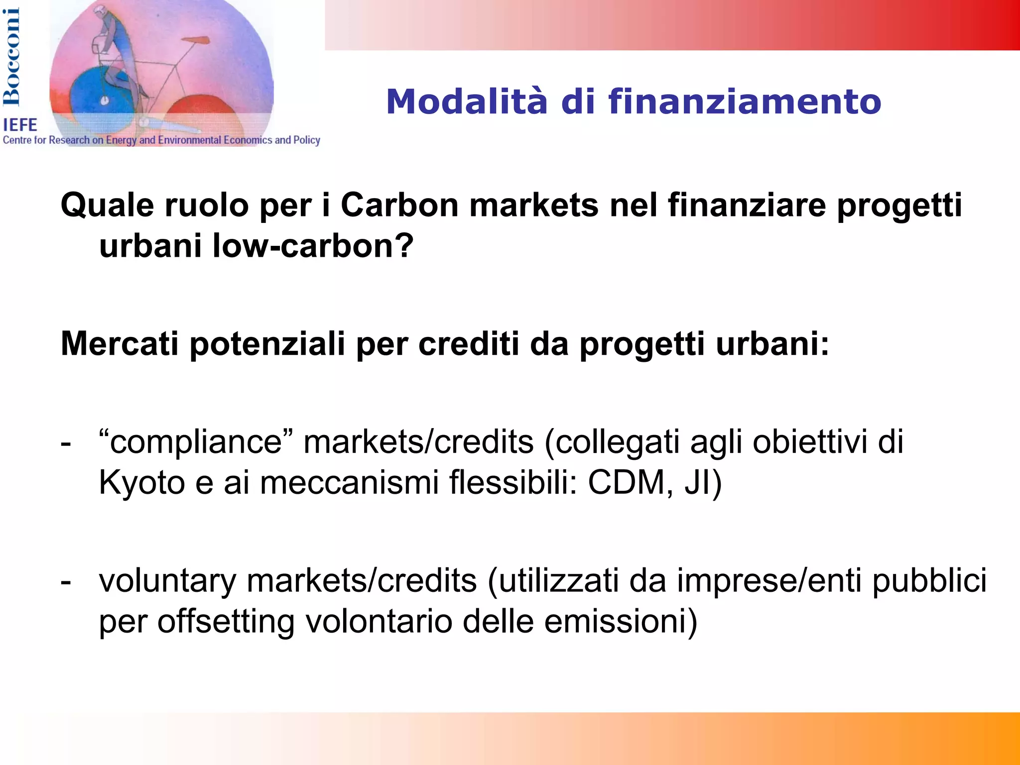 Modalità di finanziamento


Quale ruolo per i Carbon markets nel finanziare progetti
  urbani low-carbon?

Mercati potenziali per crediti da progetti urbani:

- “compliance” markets/credits (collegati agli obiettivi di
  Kyoto e ai meccanismi flessibili: CDM, JI)

- voluntary markets/credits (utilizzati da imprese/enti pubblici
  per offsetting volontario delle emissioni)
 