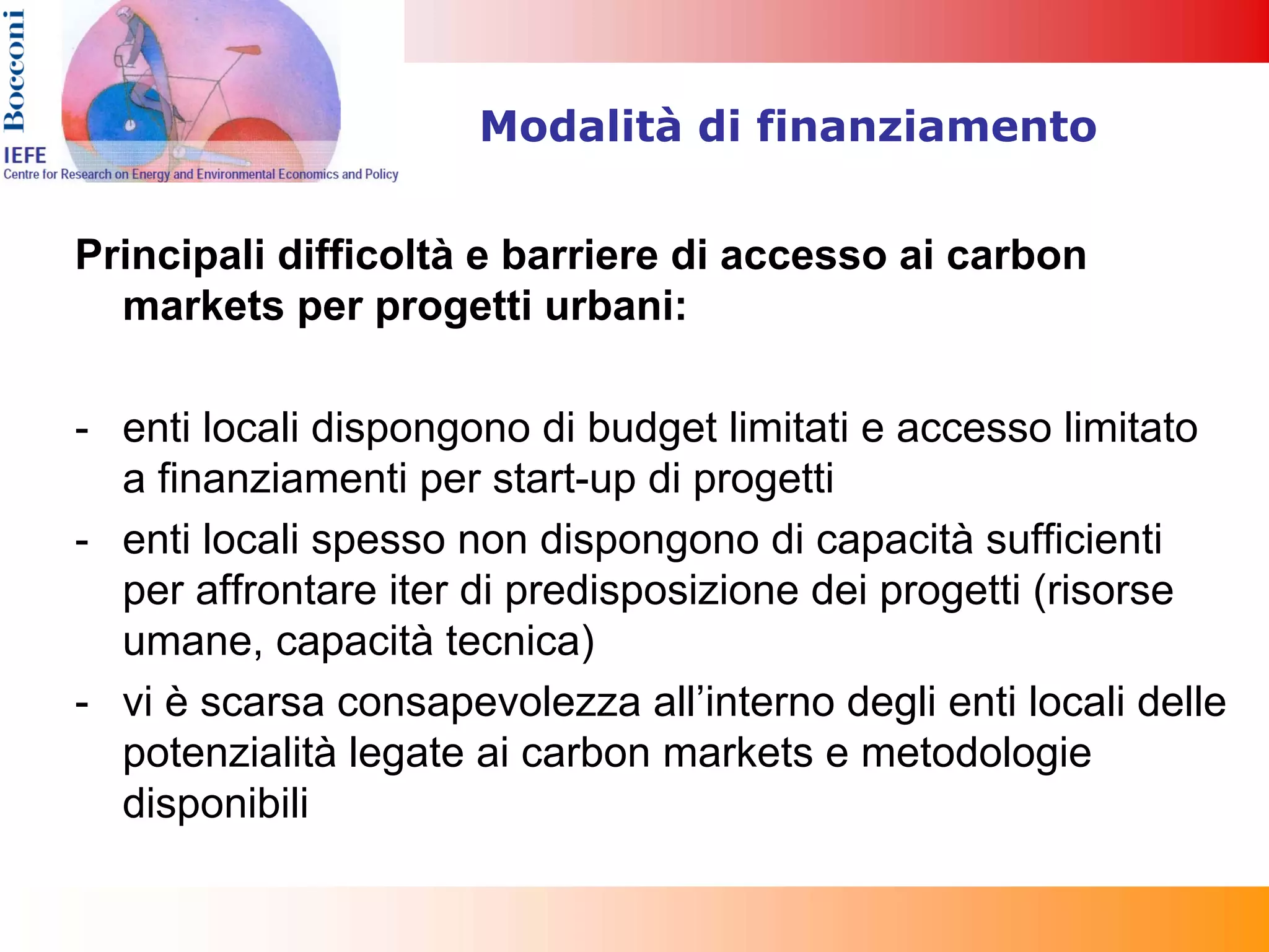 Modalità di finanziamento


Principali difficoltà e barriere di accesso ai carbon
  markets per progetti urbani:

- enti locali dispongono di budget limitati e accesso limitato
  a finanziamenti per start-up di progetti
- enti locali spesso non dispongono di capacità sufficienti
  per affrontare iter di predisposizione dei progetti (risorse
  umane, capacità tecnica)
- vi è scarsa consapevolezza all’interno degli enti locali delle
  potenzialità legate ai carbon markets e metodologie
  disponibili
 