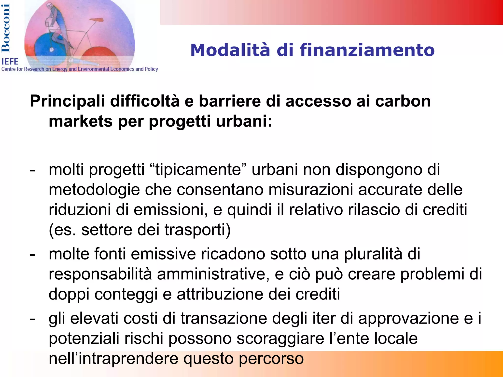 Modalità di finanziamento


Principali difficoltà e barriere di accesso ai carbon
  markets per progetti urbani:

- molti progetti “tipicamente” urbani non dispongono di
  metodologie che consentano misurazioni accurate delle
  riduzioni di emissioni, e quindi il relativo rilascio di crediti
  (es. settore dei trasporti)
- molte fonti emissive ricadono sotto una pluralità di
  responsabilità amministrative, e ciò può creare problemi di
  doppi conteggi e attribuzione dei crediti
- gli elevati costi di transazione degli iter di approvazione e i
  potenziali rischi possono scoraggiare l’ente locale
  nell’intraprendere questo percorso
 