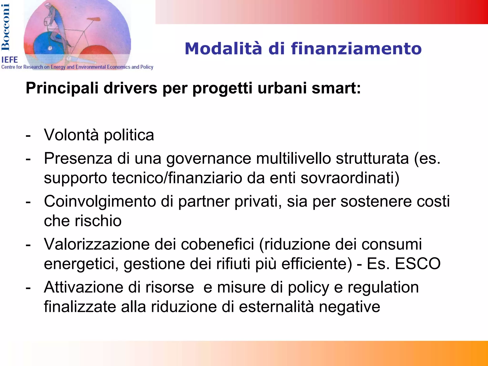 Modalità di finanziamento

Principali drivers per progetti urbani smart:

- Volontà politica
- Presenza di una governance multilivello strutturata (es.
  supporto tecnico/finanziario da enti sovraordinati)
- Coinvolgimento di partner privati, sia per sostenere costi
  che rischio
- Valorizzazione dei cobenefici (riduzione dei consumi
  energetici, gestione dei rifiuti più efficiente) - Es. ESCO
- Attivazione di risorse e misure di policy e regulation
  finalizzate alla riduzione di esternalità negative
 