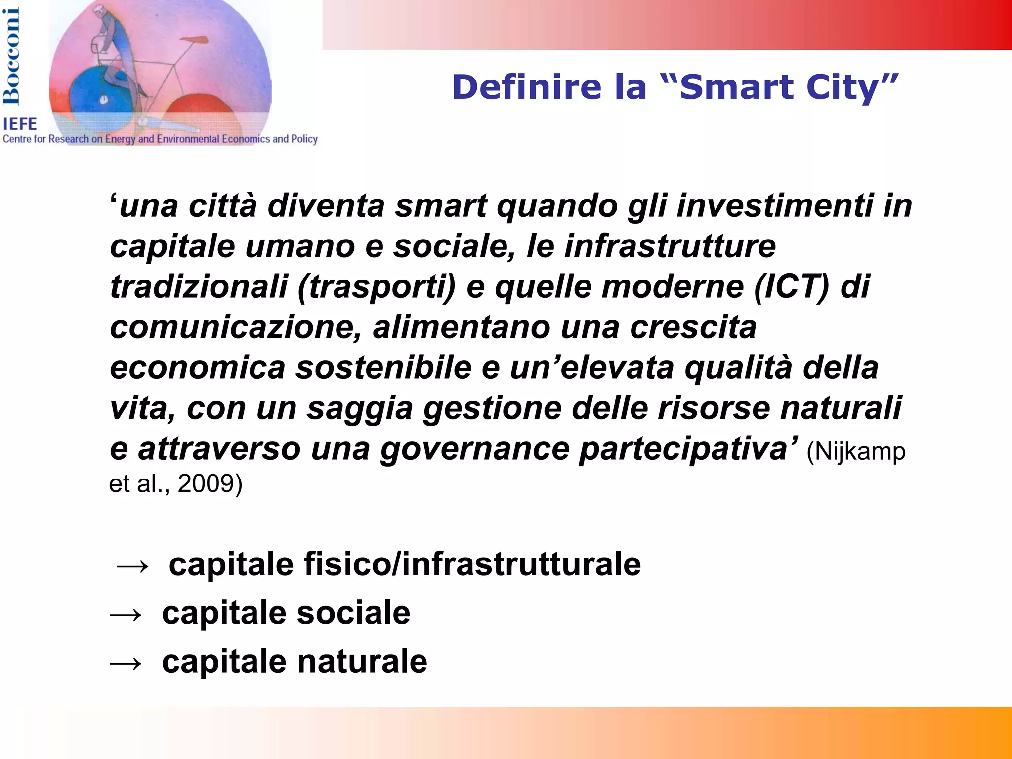 Definire la “Smart City”


‘una città diventa smart quando gli investimenti in
capitale umano e sociale, le infrastrutture
tradizionali (trasporti) e quelle moderne (ICT) di
comunicazione, alimentano una crescita
economica sostenibile e un’elevata qualità della
vita, con un saggia gestione delle risorse naturali
e attraverso una governance partecipativa’ (Nijkamp
et al., 2009)


→ capitale fisico/infrastrutturale
→ capitale sociale
→ capitale naturale
 