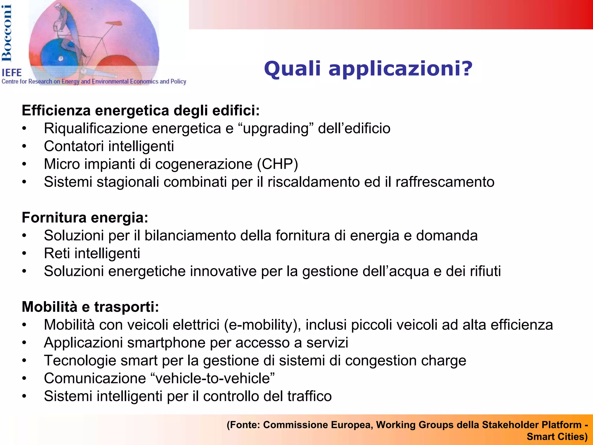 Quali applicazioni?

Efficienza energetica degli edifici:
• Riqualificazione energetica e “upgrading” dell’edificio
• Contatori intelligenti
• Micro impianti di cogenerazione (CHP)
• Sistemi stagionali combinati per il riscaldamento ed il raffrescamento

Fornitura energia:
• Soluzioni per il bilanciamento della fornitura di energia e domanda
• Reti intelligenti
• Soluzioni energetiche innovative per la gestione dell’acqua e dei rifiuti

Mobilità e trasporti:
• Mobilità con veicoli elettrici (e-mobility), inclusi piccoli veicoli ad alta efficienza
• Applicazioni smartphone per accesso a servizi
• Tecnologie smart per la gestione di sistemi di congestion charge
• Comunicazione “vehicle-to-vehicle”
• Sistemi intelligenti per il controllo del traffico
                                  (Fonte: Commissione Europea, Working Groups della Stakeholder Platform -
                                                                                             Smart Cities)
 
