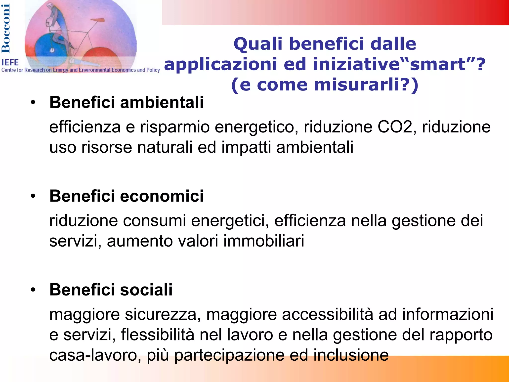 Quali benefici dalle
                   applicazioni ed iniziative“smart”?
                           (e come misurarli?)
• Benefici ambientali
  efficienza e risparmio energetico, riduzione CO2, riduzione
  uso risorse naturali ed impatti ambientali

• Benefici economici
  riduzione consumi energetici, efficienza nella gestione dei
  servizi, aumento valori immobiliari

• Benefici sociali
  maggiore sicurezza, maggiore accessibilità ad informazioni
  e servizi, flessibilità nel lavoro e nella gestione del rapporto
  casa-lavoro, più partecipazione ed inclusione
 