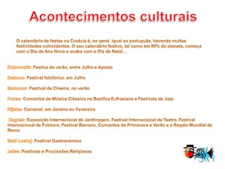 Acontecimentos culturaisO calendário de festas na Croácia é, no geral, igual ao português, havendo muitas festividades coincidentes. O seu calendário festivo, tal como em 80% do planeta, começa com o Dia de Ano Novo e acaba com o Dia de Natal…Dubrovnik: Festiva de verão, entre Julho e AgostoDakovo: Festival folclórico, em JulhoMotovun: Festival de Cinema, no verãoPorec: Concertos de Música Clássica na Basílica Eufrasiana e Festivais de JazzRijeka: Carnaval, em Janeiro ou FevereiroZagreb: Exposição Internacional de Jardinagem, Festival Internacional de Teatro, Festival Internacional de Folclore, Festival Barroco, Concertos de Primavera e Verão e a Regata Mundial de RemoMali Losinj: Festival GastronómicoJelsa: Festivais e Procissões Religiosas