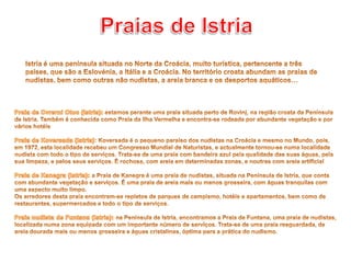 Praias de IstriaIstria é uma península situada no Norte da Croácia, muito turística, pertencente a três países, que são a Eslovénia, a Itália e a Croácia. No território croata abundam as praias de nudistas, bem como outras não nudistas, a areia branca e os desportos aquáticos…Praia de Cvrerni Otoc (Istria): estamos perante uma praia situada perto de Rovinj, na região croata da Península de Istria. Também é conhecida como Praia da Ilha Vermelha e encontra-se rodeada por abundante vegetação e por vários hotéisPraia de Koversada (Istria): Koversada é o pequeno paraíso dos nudistas na Croácia e mesmo no Mundo, pois, em 1972, esta localidade recebeu um Congresso Mundial de Naturistas, e actualmente tornou-se numa localidade nudista com todo o tipo de serviços. Trata-se de uma praia com bandeira azul pela qualidade das suas águas, pela sua limpeza, e pelos seus serviços. É rochosa, com areia em determinadas zonas, e noutras com areia artificialPraia de Kanegra (Istria): a Praia de Kanegra é uma praia de nudistas, situada na Península de Istria, que conta com abundante vegetação e serviços. É uma praia de areia mais ou menos grosseira, com águas tranquilas com uma aspecto muito limpo. Os arredores desta praia encontram-se repletos de parques de campismo, hotéis e apartamentos, bem como de restaurantes, supermercados e todo o tipo de serviços. Praia nudista de Funtana (Istria): na Península de Istria, encontramos a Praia de Funtana, uma praia de nudistas, localizada numa zona equipada com um importante número de serviços. Trata-se de uma praia resguardada, de areia dourada mais ou menos grosseira e águas cristalinas, óptima para a prática do nudismo.